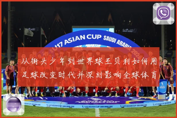 从街头少年到世界球王贝利如何用足球改变时代并深刻影响全球体育发展历程解析-深度解析