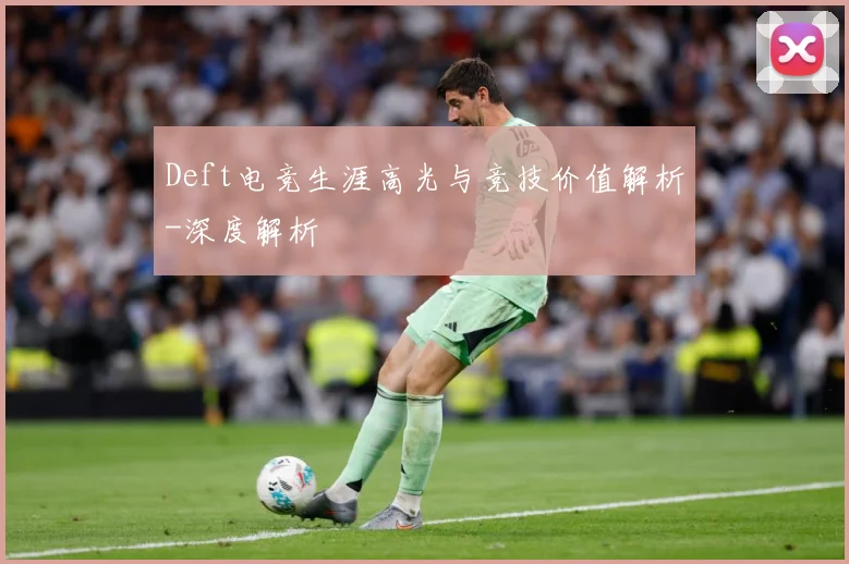 Deft电竞生涯高光与竞技价值解析-深度解析
