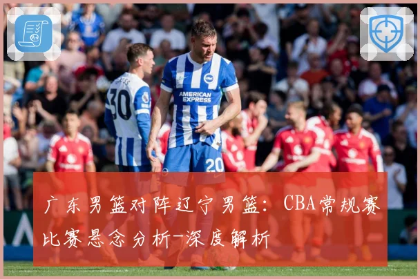 广东男篮对阵辽宁男篮：CBA常规赛比赛悬念分析-深度解析