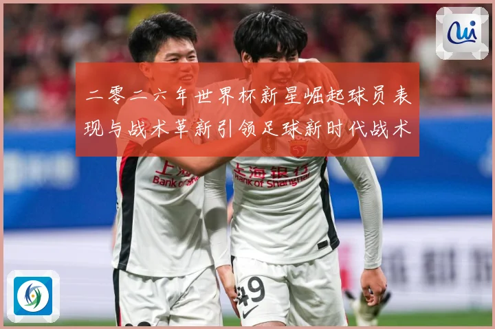 二零二六年世界杯新星崛起球员表现与战术革新引领足球新时代战术观察-深度解析
