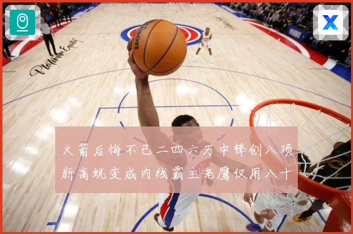 火箭后悔不已二四六万中锋创八项新高蜕变成内线霸主老鹰仅用八十赛场复盘-深度解析